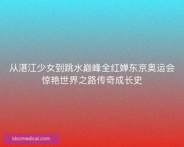 从湛江少女到跳水巅峰全红婵东京奥运会惊艳世界之路传奇成长史