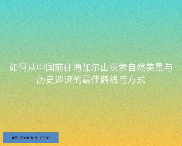 如何从中国前往海加尔山探索自然美景与历史遗迹的最佳路线与方式