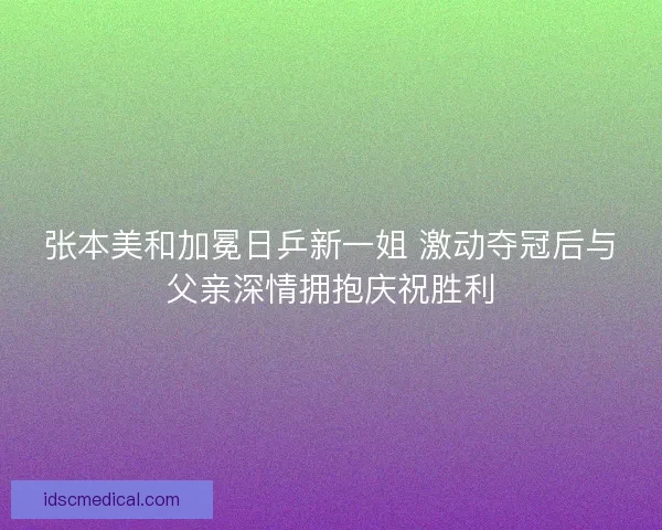 张本美和加冕日乒新一姐 激动夺冠后与父亲深情拥抱庆祝胜利