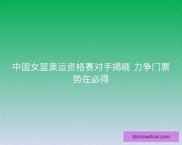 中国女篮奥运资格赛对手揭晓 力争门票势在必得