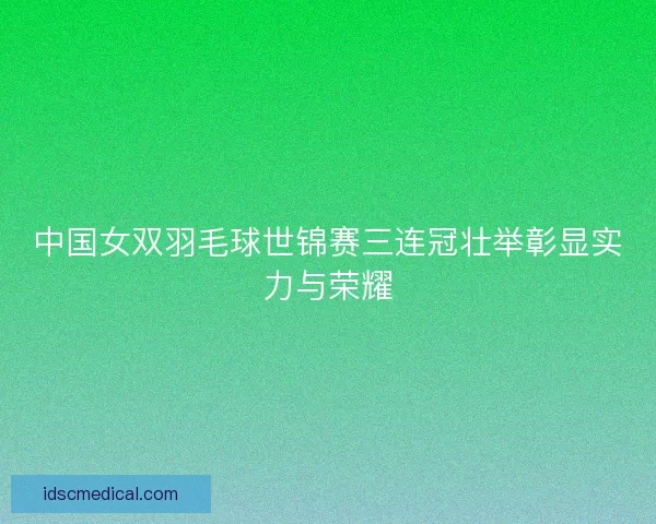 中国女双羽毛球世锦赛三连冠壮举彰显实力与荣耀