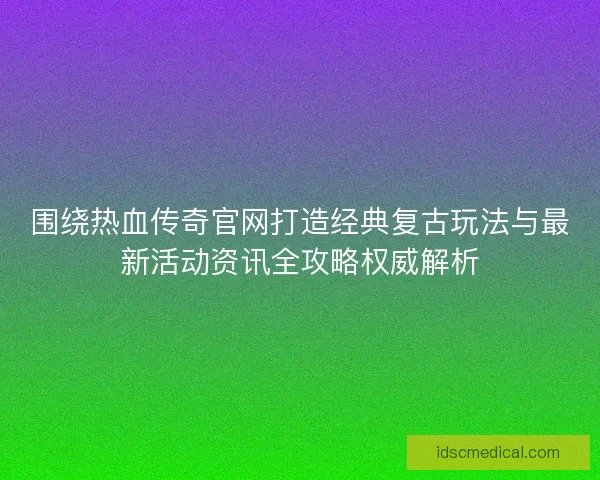 围绕热血传奇官网打造经典复古玩法与最新活动资讯全攻略权威解析