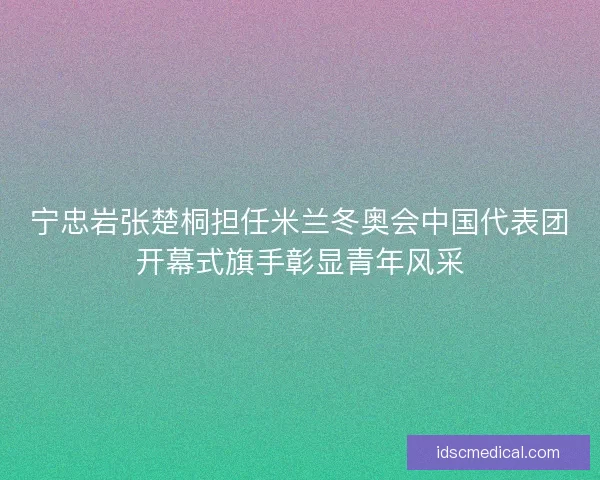 宁忠岩张楚桐担任米兰冬奥会中国代表团开幕式旗手彰显青年风采