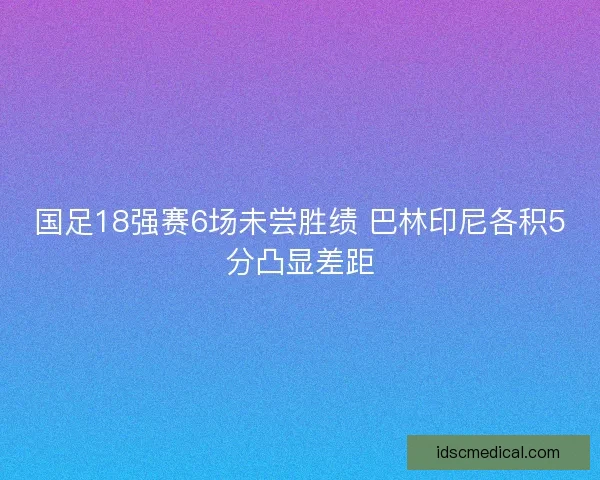 国足18强赛6场未尝胜绩 巴林印尼各积5分凸显差距
