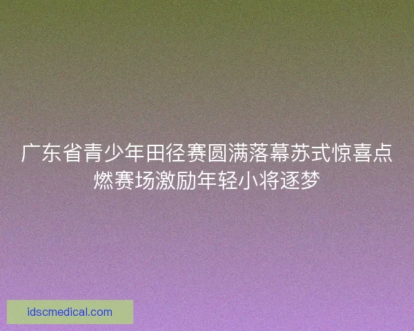 广东省青少年田径赛圆满落幕苏式惊喜点燃赛场激励年轻小将逐梦