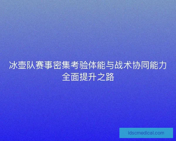冰壶队赛事密集考验体能与战术协同能力全面提升之路