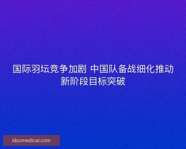 国际羽坛竞争加剧 中国队备战细化推动新阶段目标突破