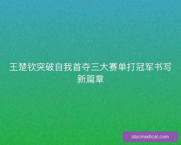 王楚钦突破自我首夺三大赛单打冠军书写新篇章