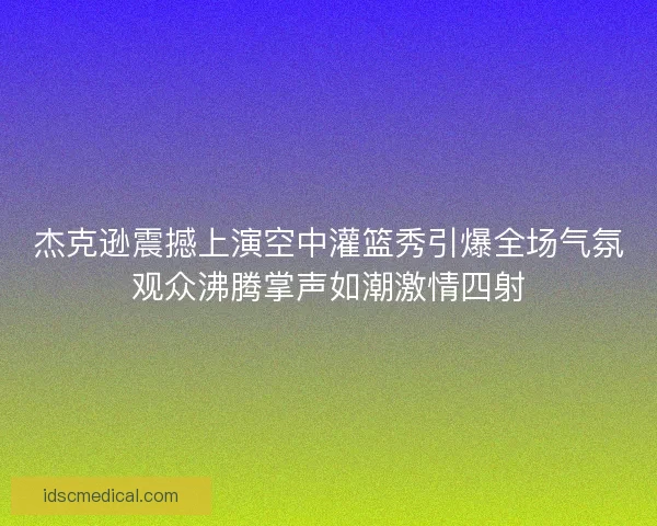 杰克逊震撼上演空中灌篮秀引爆全场气氛观众沸腾掌声如潮激情四射