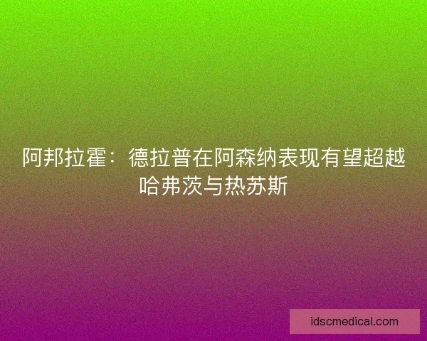 阿邦拉霍:德拉普在阿森纳表现有望超越哈弗茨与热苏斯 阿邦拉霍:德拉普在阿森纳表现有望超越哈弗茨与热苏斯
